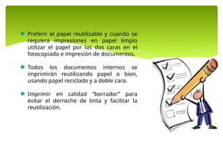 Preferir el papel reutilizable y cuando se
requiera impresiones en papel limpio
utilizar el papel por las dos caras en el
fotocopiado e impresión de documentos.
Todos los documentos internos se
imprimirán reutilizando papel o bien,
usando papel reciclado y a doble cara.
Imprimir en calidad “borrador” para
evitar el derroche de tinta y facilitar la
reutilización.
 
