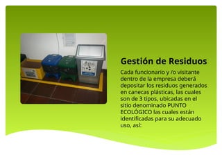 Gestión de Residuos
Cada funcionario y /o visitante
dentro de la empresa deberá
depositar los residuos generados
en canecas plásticas, las cuales
son de 3 tipos, ubicadas en el
sitio denominado PUNTO
ECOLÓGICO las cuales están
identificadas para su adecuado
uso, así:
 