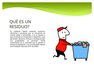 Es cualquier objeto, material, sustancia,
elemento o producto que se encuentre en
estado sólido o semisólido, o es un líquido o
gas contenido en recipientes o depósitos, cuyo
generador descarta, rechaza o entrega porque
sus propiedades no permiten usarlo
nuevamente en la actividad que lo generó o
porque la legislación o la normatividad vigente
así lo estipula. (Decreto 4741 de 2005)
QUÉ ES UN
RESIDUO?
 