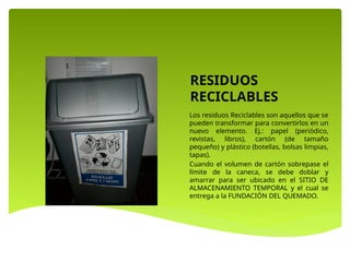 RESIDUOS
RECICLABLES
Los residuos Reciclables son aquellos que se
pueden transformar para convertirlos en un
nuevo elemento. Ej.: papel (periódico,
revistas, libros), cartón (de tamaño
pequeño) y plástico (botellas, bolsas limpias,
tapas).
Cuando el volumen de cartón sobrepase el
límite de la caneca, se debe doblar y
amarrar para ser ubicado en el SITIO DE
ALMACENAMIENTO TEMPORAL y el cual se
entrega a la FUNDACIÓN DEL QUEMADO.
 