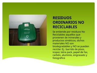 RESIDUOS
ORDINARIOS NO
RECICLABLES
Se entiende por residuos No
Reciclables aquellos que
provienen de minerales y
productos sintéticos, dichos
materiales NO son
biodegradables y NO se pueden
reciclar. Ej.: barrido de pisos,
icopor, tetra pack, papel de fax,
carbón, aluminio, engrasado y
fotográfico.
 