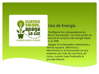 • Configurar los computadores en
“ahorro de energía”, con esta acción se
reducirá el consumo de energía hasta
en un 50%
• Apagar el computador, impresoras y
demás equipos eléctricos y
electrónicos si el funcionario se va a
ausentar por más de una hora, así
como, cuando haya finalizado la
jornada laboral.
Uso de Energía
 