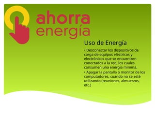 Uso de Energía
• Desconectar los dispositivos de
carga de equipos eléctricos y
electrónicos que se encuentren
conectados a la red, los cuales
consumen una energía mínima.
• Apagar la pantalla o monitor de los
computadores, cuando no se esté
utilizando (reuniones, almuerzos,
etc.)
 