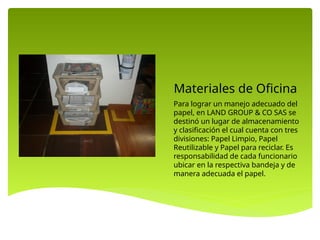 Materiales de Oficina
Para lograr un manejo adecuado del
papel, en LAND GROUP & CO SAS se
destinó un lugar de almacenamiento
y clasificación el cual cuenta con tres
divisiones: Papel Limpio, Papel
Reutilizable y Papel para reciclar. Es
responsabilidad de cada funcionario
ubicar en la respectiva bandeja y de
manera adecuada el papel.
 