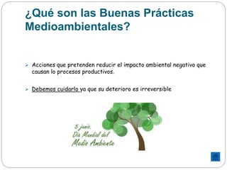 ¿Qué son las Buenas Prácticas
Medioambientales?
 Acciones que pretenden reducir el impacto ambiental negativo que
causan lo procesos productivos.
 Debemos cuidarlo ya que su deterioro es irreversible
 