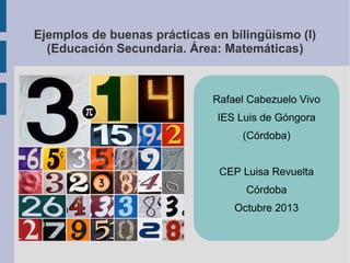 Ejemplos de buenas prácticas en bilingüismo (I)
(Educación Secundaria. Área: Matemáticas)

Rafael Cabezuelo Vivo
IES Luis de Góngora
(Córdoba)
CEP Luisa Revuelta
Córdoba
Octubre 2013

 