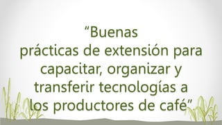 “Buenas
prácticas de extensión para
capacitar, organizar y
transferir tecnologías a
los productores de café”
 