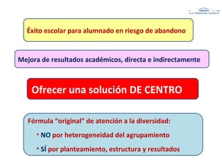 Éxito escolar para alumnado en riesgo de abandono
Mejora de resultados académicos, directa e indirectamente
Ofrecer una solución DE CENTRO
Fórmula “original” de atención a la diversidad:
• NO por heterogeneidad del agrupamiento
• SÍ por planteamiento, estructura y resultados