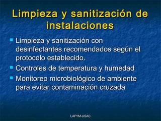 Limpieza y sanitización de
      instalaciones
   Limpieza y sanitización con
    desinfectantes recomendados según el
    protocolo establecido.
   Controles de temperatura y humedad
   Monitoreo microbiológico de ambiente
    para evitar contaminación cruzada


                   LAFYM-USAC
 