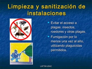 Limpieza y sanitización de
      instalaciones
                   Evitar el acceso a
                    plagas: insectos,
                    roedores y otras plagas.
                   Fumigación por lo
                    menos una vez al año,
                    utilizando plaguicidas
                    permitidos.



          LAFYM-USAC
 