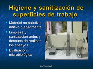Higiene y sanitización de
     superficies de trabajo
   Material no reactivo,
    aditivo o absorbente
   Limpieza y
    sanitización antes y
    después de realizar
    los ensayos
   Evaluación
    microbiológica


                        LAFYM-USAC
 