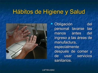 Hábitos de Higiene y Salud
                   Obligación         del
                    personal lavarse las
                    manos      antes   del
                    ingreso a las áreas de
                    manufactura,
                    especialmente
                    después de comer y
                    de usar servicios
                    sanitarios.

          LAFYM-USAC
 