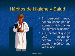 Hábitos de Higiene y Salud
                   El personal nuevo
                    deberá pasar por un
                    examen médico antes
                    de ingresar a laborar.
                   Y el personal que ya
                    está        laborando,
                    deberá pasar por
                    examen médico una
                    vez al año.

          LAFYM-USAC
 