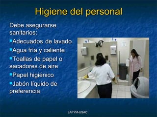 Higiene del personal
Debe asegurarse
sanitarios:
Adecuados de lavado

Agua fría y caliente

Toallas de papel o

secadores de aire
Papel higiénico

Jabón líquido de

preferencia


                   LAFYM-USAC
 