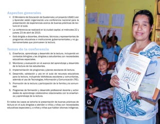 Aspectos generales
•	 El Ministerio de Educación de Guatemala y el proyecto USAID Leer
y Aprender están organizando una conferencia nacional para la
presentación de experiencias acerca de buenas prácticas de lec-
tura en el aula.  
•	 La conferencia se realizará en la ciudad capital, el miércoles 22 y
jueves 23 de abril de 2015.
•	 Está dirigida a docentes, directores, técnicos y representantes de
programas educativos e instituciones gubernamentales y no gu-
bernamentales que promueven la lectura.
Temas de la conferencia
1.	 Enseñanza, aprendizaje y desarrollo de la lectura, incluyendo en
contextos bilingües y las dirigidas a estudiantes con necesidades
educativas especiales.
2.	 Monitoreo y evaluación en el avance del aprendizaje y desarrollo
de la lectura de los estudiantes.
3.	 Implementación de programas y planes escolares de lectura.
4.	 Desarrollo, validación y uso en el aula de recursos educativos
para la lectura, incluyendo bibliotecas escolares y comunitarias,
además el uso de Tecnologías, Información y Comunicación (TIC).
5.	 Promoción de la lectura y participación de la familia y la comuni-
dad.
6.	 Programas de formación y desarrollo profesional docente y activi-
dades de aprendizaje colaborativo relacionados con la enseñan-
za y aprendizaje de la lectura.
En todos los casos se exhorta la presentación de buenas prácticas de
lectura en el aula dirigidas a atender a niños y niñas con necesidades
educativas especiales y, a niños y niñas que hablan idiomas indígenas.
 