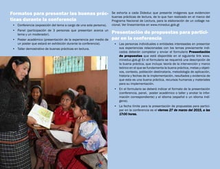 Formatos para presentar las buenas prác-
ticas durante la conferencia
•	 Conferencia (exposición del tema a cargo de una sola persona).
•	 Panel (participación de 3 personas que presentan acerca un
tema y un moderador).
•	 Poster académico (presentación de la experiencia por medio de
un poster que estará en exhibición durante la conferencia).
•	 Taller demostrativo de buenas prácticas en lectura.
Se exhorta a cada Dideduc que presente imágenes que evidencien
buenas prácticas de lectura, de lo que han realizado en el marco del
Programa Nacional de Lectura, para la elaboración de un collage na-
cional. Ver lineamientos en www.mineduc.gob.gt
Presentación de propuestas para partici-
par en la conferencia
•	 Las personas individuales o entidades interesadas en presentar
sus experiencias relacionadas con los temas previamente indi-
cados deberán completar y enviar el formulario Presentación
de propuestas que está disponible en el siguiente link www.
mineduc.gob.gt En el formulario se requerirá una descripción de
la buena práctica, que incluya: teoría de la intervención y marco
teórico en el que se fundamenta la buena práctica, metas y objeti-
vos, contexto, población destinataria, metodología de aplicación,
historia y fechas de la implementación, resultados y evidencia de
que esta es una buena práctica, recursos humanos y materiales
para su implementación.
•	 En el formulario se deberá indicar el formato de la presentación
(conferencia, panel,  poster académico o taller y anotar la infor-
mación correspondiente) y el idioma (español o un idioma indí-
gena).
•	 La fecha límite para la presentación de propuestas para partici-
par en la conferencia es el viernes 27 de marzo del 2015, a las
17:00 horas.
 