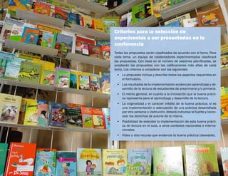 Criterios para la selección de
experiencias a ser presentadas en la
conferencia
Todas las propuestas serán clasificadas de acuerdo con el tema. Para
cada tema, un equipo de colaboradores experimentados clasificará
las propuestas. Con base en el número de sesiones planificadas, se
aceptarán las propuestas con las calificaciones más altas de cada
tema. Los criterios a considerar son los siguientes:
•	 La propuesta incluye y describe todos los aspectos requeridos en
el formulario.
•	 Los resultados de la implementación evidencian aprendizaje y de-
sarrollo de la lectura de estudiantes de preprimaria y/o primaria.
•	 El mérito general, en cuanto a la innovación que la buena prácti-
ca representa para el aprendizaje y desarrollo de la lectura.
•	 La originalidad y el carácter inédito de la buena práctica; si es
una implementación o adecuación de una práctica desarrollada
por otra persona o institución, deberá indicarse la fuente y recon-
ocer los derechos de autoría de la misma.
•	 Posibilidad de extender la implementación de esta buena prácti-
ca de lectura en el aula, a otros contextos nacionales e interna-
cionales.
•	 Video u otro recurso que evidencie la buena práctica (deseable).
 