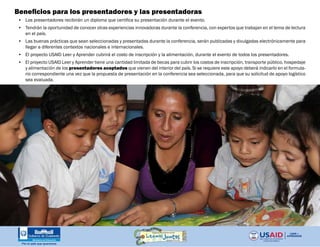 Beneficios para los presentadores y las presentadoras
•	 Los presentadores recibirán un diploma que certifica su presentación durante el evento.
•	 Tendrán la oportunidad de conocer otras experiencias innovadoras durante la conferencia, con expertos que trabajan en el tema de lectura
en el país.
•	 Las buenas prácticas que sean seleccionadas y presentadas durante la conferencia, serán publicadas y divulgadas electrónicamente para
llegar a diferentes contextos nacionales e internacionales.
•	 El proyecto USAID Leer y Aprender cubrirá el costo de inscripción y la alimentación, durante el evento de todos los presentadores.
•	 El proyecto USAID Leer y Aprender tiene una cantidad limitada de becas para cubrir los costos de inscripción, transporte público, hospedaje
y alimentación de los presentadores aceptados que vienen del interior del país. Si se requiere este apoyo deberá indicarlo en el formula-
rio correspondiente una vez que la propuesta de presentación en la conferencia sea seleccionada, para que su solicitud de apoyo logístico
sea evaluada.
 