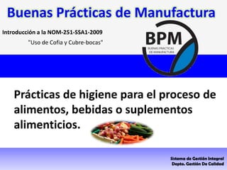 "Uso de Cofia y Cubre-bocas"
Introducción a la NOM-251-SSA1-2009
Prácticas de higiene para el proceso de
alimentos, bebidas o suplementos
alimenticios.
Sistema de Gestión Integral
Depto. Gestión De Calidad
Buenas Prácticas de Manufactura
 