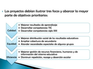  Los proyectos debían ilustrar tres focos y abarcar la mayor
parte de objetivos prioritarios:
Calidad
• Mejorar resultados de aprendizaje
• Desarrollar competencias TIC
• Desarrollar competencias siglo XXI
Equidad
• Mejorar distribución social de los resultados educativos
• Ampliar cobertura de secundaria
• Atender necesidades especiales de algunos grupos
Eficiencia
• Mejorar gestión de recursos financieros, humanos y de
información del sistema educativo
• Disminuir repetición, rezago y deserción escolar
 