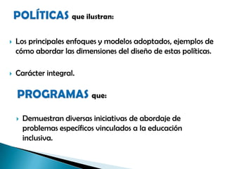  Los principales enfoques y modelos adoptados, ejemplos de
cómo abordar las dimensiones del diseño de estas políticas.
 Carácter integral.
 Demuestran diversas iniciativas de abordaje de
problemas específicos vinculados a la educación
inclusiva.
 