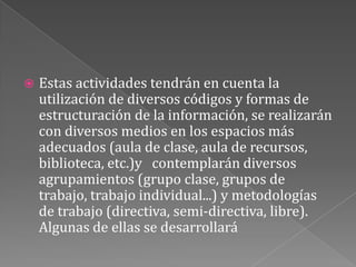 Estas actividades tendrán en cuenta la utilización de diversos códigos y formas de estructuración de la información, se realizarán con diversos medios en los espacios más adecuados (aula de clase, aula de recursos, biblioteca, etc.)y   contemplarán diversos agrupamientos (grupo clase, grupos de trabajo, trabajo individual...) y metodologías de trabajo (directiva, semi-directiva, libre). Algunas de ellas se desarrollará
