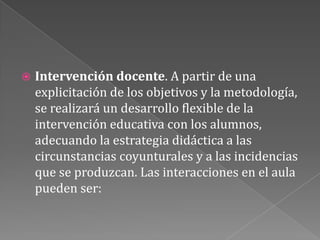 Intervención docente. A partir de una explicitación de los objetivos y la metodología, se realizará un desarrollo flexible de la intervención educativa con los alumnos, adecuando la estrategia didáctica a las circunstancias coyunturales y a las incidencias que se produzcan. Las interacciones en el aula pueden ser: