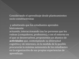 Considerando el aprendizaje desde planteamientos socio-constructivistasy admitiendo que los estudiantes aprenden básicamente actuando, interaccionando con las personas que les rodean (compañeros, profesores) y con el entorno en el que se desenvuelven, proponemos un abanico de actividades que, contemplando su diversidad cognitiva y de intereses, en la medida de lo posible procurarán la máxima autonomía de los estudiantes en la organización de sus propias experiencias de aprendizaje.