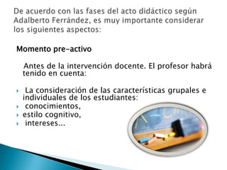 Momento pre-activo   Antes de la intervención docente. El profesor habrá tenido en cuenta: La consideración de las características grupales e    individuales de los estudiantes: conocimientos, estilo cognitivo, intereses... De acuerdo con las fases del acto didáctico según Adalberto Ferrández, es muy importante considerar los siguientes aspectos: