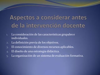 Aspectos a considerar antes de la intervención docenteLa consideración de las características grupales e individuales.La definición previa de los objetivos.El conocimiento de diversos recursos aplicables.El diseño de una estrategia didáctica.La organización de un sistema de evaluación formativa.
