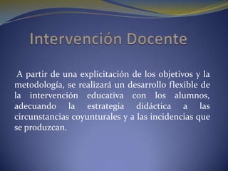 Intervención Docente A partir de una explicitación de los objetivos y la metodología, se realizará un desarrollo flexible de la intervención educativa con los alumnos, adecuando la estrategia didáctica a las circunstancias coyunturales y a las incidencias que se produzcan. 