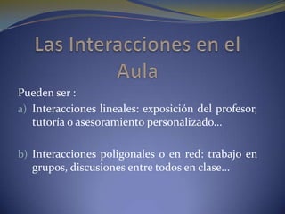 Las Interacciones en el AulaPueden ser :Interacciones lineales: exposición del profesor, tutoría o asesoramiento personalizado...Interacciones poligonales o en red: trabajo en grupos, discusiones entre todos en clase...
