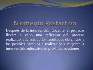 Después de la intervención docente, el profesor llevará a cabo una reflexión del proceso realizado, analizando los resultados obtenidos y los posibles cambios a realizar para mejorar la intervención educativa en próximas ocasiones.Momento Postactivo