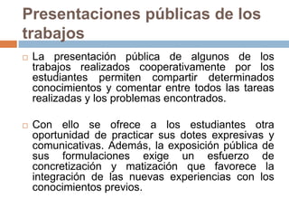 Presentaciones públicas de los trabajosLa presentación pública de algunos de los trabajos realizados cooperativamente por los estudiantes permiten compartir determinados conocimientos y comentar entre todos las tareas realizadas y los problemas encontrados. Con ello se ofrece a los estudiantes otra oportunidad de practicar sus dotes expresivas y comunicativas. Además, la exposición pública de sus formulaciones exige un esfuerzo de concretización y matización que favorece la integración de las nuevas experiencias con los conocimientos previos. 