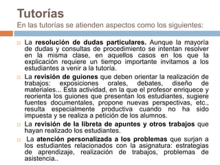 TutoríasEn las tutorías se atienden aspectos como los siguientes: La resolución de dudas particulares. Aunque la mayoría de dudas y consultas de procedimiento se intentan resolver en la misma clase, en aquellos casos en los que la explicación requiere un tiempo importante invitamos a los estudiantes a venir a la tutoría.La revisión de guiones que deben orientar la realización de trabajos: exposiciones orales, debates, diseño de materiales... Esta actividad, en la que el profesor enriquece y reorienta los guiones que presentan los estudiantes, sugiere fuentes documentales, propone nuevas perspectivas, etc., resulta especialmente productiva cuando no ha sido impuesta y se realiza a petición de los alumnos.La revisión de la libreta de apuntes y otros trabajos que hayan realizado los estudiantes.La atención personalizada a los problemas que surjan a los estudiantes relacionados con la asignatura: estrategias de aprendizaje, realización de trabajos, problemas de asistencia..