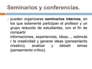 Seminarios y conferencias.pueden organizarse seminarios internos, en los que solamente participan el profesor y un grupo reducido de estudiantes, con el fin de compartir informaciones, experiencias, ideas..., estimular la creatividad y generar ideas (pensamiento creativo), analizar y debatir temas (pensamiento crítico).