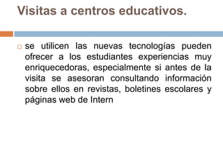 Visitas a centros educativos.se utilicen las nuevas tecnologías pueden ofrecer a los estudiantes experiencias muy enriquecedoras, especialmente si antes de la visita se asesoran consultando información sobre ellos en revistas, boletines escolares y páginas web de Intern