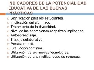 INDICADORES DE LA POTENCIALIDAD EDUCATIVA DE LAS BUENAS PRÁCTICASSignificación para los estudiantes.Implicación del alumnado.Tratamiento de la diversidad.Nivel de las operaciones cognitivas implicadas.Autoaprendizaje.Trabajo colaborativo. Perseverancia. Evaluación continua.Utilización de las nuevas tecnologías.Utilización de una multivariedad de recursos.
