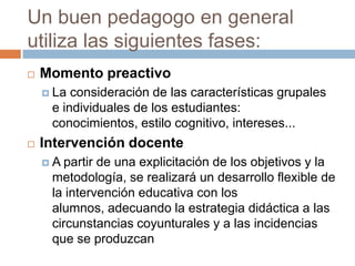 Un buen pedagogo en general utiliza las siguientes fases:Momento preactivoLa consideración de las características grupales e individuales de los estudiantes: conocimientos, estilo cognitivo, intereses...Intervención docenteA partir de una explicitación de los objetivos y la metodología, se realizará un desarrollo flexible de la intervención educativa con los alumnos, adecuando la estrategia didáctica a las circunstancias coyunturales y a las incidencias que se produzcan