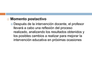 Momento postactivoDespués de la intervención docente, el profesor llevará a cabo una reflexión del proceso realizado, analizando los resultados obtenidos y los posibles cambios a realizar para mejorar la intervención educativa en próximas ocasiones
