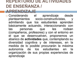 REPERTORIO DE ACTIVIDADES DE ENSEÑANZA / APRENDIZAJEConsiderando el aprendizaje desde planteamientos socio-constructivistas, y admitiendo que los estudiantes aprenden básicamente actuando, interaccionando con las personas que les rodean (compañeros, profesores) y con el entorno en el que se desenvuelven, proponemos un abanico de actividades que, contemplando su diversidad cognitiva y de intereses, en la medida de lo posible procurarán la máxima autonomía de los estudiantes en la organización de sus propias experiencias de aprendizaje