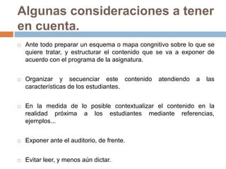 Algunas consideraciones a tener en cuenta.Ante todo preparar un esquema o mapa congnitivo sobre lo que se quiere tratar, y estructurar el contenido que se va a exponer de acuerdo con el programa de la asignatura.Organizar y secuenciar este contenido atendiendo a las características de los estudiantes.En la medida de lo posible contextualizar el contenido en la realidad próxima a los estudiantes mediante referencias, ejemplos...Exponer ante el auditorio, de frente. Evitar leer, y menos aún dictar.