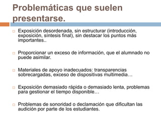 Problemáticas que suelen presentarse.Exposición desordenada, sin estructurar (introducción, exposición, síntesis final), sin destacar los puntos más importantes..Proporcionar un exceso de información, que el alumnado no puede asimilar.Materiales de apoyo inadecuados: transparencias sobrecargadas, exceso de dispositivas multimedia…Exposición demasiado rápida o demasiado lenta, problemas para gestionar el tiempo disponible…Problemas de sonoridad o declamación que dificultan las audición por parte de los estudiantes.