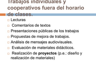 Trabajos individuales y cooperativos fuera del horario de clases.LecturasComentarios de textosPresentaciones públicas de los trabajosPropuestas de mejora de trabajos.Análisis de mensajes audiovisuales.Evaluación de materiales didácticos.Realización de proyectos (p.e.: diseño y realización de materiales)