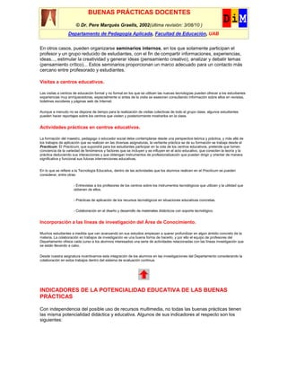 BUENAS PRÁCTICAS DOCENTES
                       © Dr. Pere Marquès Graells, 2002(última revisión: 3/08/10 )
                  Departamento de Pedagogía Aplicada, Facultad de Educación, UAB


En otros casos, pueden organizarse seminarios internos, en los que solamente participan el
profesor y un grupo reducido de estudiantes, con el fin de compartir informaciones, experiencias,
ideas..., estimular la creatividad y generar ideas (pensamiento creativo), analizar y debatir temas
(pensamiento crítico)... Estos seminarios proporcionan un marco adecuado para un contacto más
cercano entre profesorado y estudiantes.

Visitas a centros educativos.

Las visitas a centros de educación formal y no formal en los que se utilicen las nuevas tecnologías pueden ofrecer a los estudiantes
experiencias muy enriquecedoras, especialmente si antes de la visita se asesoran consultando información sobre ellos en revistas,
boletines escolares y páginas web de Internet.

Aunque a menudo no se dispone de tiempo para la realización de visitas colectivas de todo el grupo clase, algunos estudiantes
pueden hacer reportajes sobre los centros que visiten y posteriormente mostrarlos en la clase.


Actividades prácticas en centros educativos.

La formación del maestro, pedagogo o educador social debe contemplarse desde una perspectiva teórica y práctica, y más allá de
los trabajos de aplicación que se realizan en las diversas asignaturas, la vertiente práctica se de su formación se trabaja desde el
Practicum. El Practicum, que supondrá para los estudiantes participar en la vida de los centros educativos, pretende que tomen
conciencia de la variedad de fenómenos y factores que se incluyen y se influyen en el acto educativo, que conecten la teoría y la
práctica deduciendo sus interacciones y que obtengan instrumentos de profesionalización que puedan dirigir y orientar de manera
significativa y funcional sus futuras intervenciones educativas.


En lo que se refiere a la Tecnología Educativa, dentro de las actividades que los alumnos realicen en el Practicum se pueden
considerar, entre otras:


                     - Entrevistas a los profesores de los centros sobre los instrumentos tecnológicos que utilizan y la utilidad que
                     obtienen de ellos.

                     - Prácticas de aplicación de los recursos tecnológicos en situaciones educativas concretas.


                     - Colaboración en el diseño y desarrollo de materiales didácticos con soporte tecnológico.


Incorporación a las líneas de investigación del Área de Conocimiento.

Muchos estudiantes a medida que van avanzando en sus estudios empiezan a querer profundizar en algún ámbito concreto de la
materia. La colaboración en trabajos de investigación es una buena forma de hacerlo, y por ello el equipo de profesores del
Departamento ofrece cada curso a los alumnos interesados una serie de actividades relacionadas con las líneas investigación que
se están llevando a cabo.

Desde nuestra asignatura incentivamos esta integración de los alumnos en las investigaciones del Departamento considerando la
colaboración en estos trabajos dentro del sistema de evaluación continua.




INDICADORES DE LA POTENCIALIDAD EDUCATIVA DE LAS BUENAS
PRÁCTICAS

Con independencia del posible uso de recursos multimedia, no todas las buenas prácticas tienen
las misma potencialidad didáctica y educativa. Algunos de sus indicadores al respecto son los
siguientes:
 