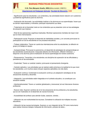 BUENAS PRÁCTICAS DOCENTES
                  © Dr. Pere Marquès Graells, 2002(última revisión: 3/08/10 )
              Departamento de Pedagogía Aplicada, Facultad de Educación, UAB


- Significación para los estudiantes. Los contenidos y las actividades tienen relación con cuestiones
y problemas significativos para los alumnos.

- Implicación del alumnado. Las actividades implican a los alumnos en sus aprendizajes, hacen que
se sientan responsables y motivados; participan expresando sus ideas.

- Tratamiento de la diversidad, tanto en los contenidos que se presentan como en las estrategias
de actuación que implican.

- Nivel de las operaciones cognitivas implicadas. Movilizar operaciones mentales de mayor nivel
que la mera memorización.

- Participación social. Propician el desarrollo de habilidades sociales, y en concreto promueven la
participación en de los estudiantes en los procesos educativos.

- Trabajo colaborativo. Tienen en cuenta las interrelaciones entre los estudiantes, la reflexión en
grupo y el trabajo en equipo.

- Autoaprendizaje. Promueven la autonomía y el desarrollo de estrategias de autoaprendizaje en
los estudiantes (autoevaluación, búsqueda selectiva de información, reflexión individual...).
Disponen a los alumnos para la realización de futuros aprendizajes de manera autónoma.

- Perseverancia. Transmiten a los estudiantes una disciplina de superación de las dificultades y
persistencia en las actividades.

- Creatividad. Tienen un carácter creativo; promueven el pensamiento divergente.

- Carácter aplicativo. Las actividades que se realizan están próximas a la realidad en la que viven
los estudiantes, y en muchos casos incluyen aspectos aplicables a la vida diaria.

- Evaluación continua. Contemplan la evaluación continua y la adaptación estratégica de las
actuaciones docentes y discentes.

- Integración. Las actividades están integradas en el contexto educativo, no constituyen una
actuación aislada

- Interdisciplinariedad. Tienen un carácter globalizador y transversal; tal vez Intervienen diversos
profesores.

- Nuevos roles. Suponen cambios de rol en las actuaciones de los profesores y los estudiantes,
que se ven implicados en el desarrollo de nuevas funciones.

- Accesibilidad del profesor para atender dudas, asesorar, orientar...

- Utilización de una multivariedad de recursos. Consideran la utilización de múltiples recursos
educativos.

- Utilización de las nuevas tecnologías. Suponen un uso integrado de las TIC como instrumento
para realizar diversos trabajos: búsqueda de información, proceso de datos...
 