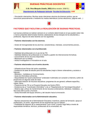 BUENAS PRÁCTICAS DOCENTES
                 © Dr. Pere Marquès Graells, 2002(última revisión: 3/08/10 )
             Departamento de Pedagogía Aplicada, Facultad de Educación, UAB


- Vinculación intercentros. Muchas veces intervienen alumnos de diversos centros, que se
comunican personalmente o mediante los medios telemáticos (correo electrónico, páginas web…)




FACTORES QUE FACILITAN LA REALIZACIÓN DE BUENAS PRÁCTICAS.

Las buenas prácticas se realizan siempre en un contexto determinado en el que pueden estar más
o menos presentes determinados factores catalizadores de las energías de los estudiantes y
profesores. Algunos de estos factores son los siguientes:

- Factores relacionados con los alumnos.

- Grado de homogeneidad de los alumnos: características, intereses, conocimientos previos...

- Factores relacionados con el profesorado

- Habilidad del profesorado en el uso de las TIC.
- Habilidad didáctica del profesorado en el diseño y gestión de intervenciones formativas.
- Conocimiento de los recursos disponibles
- Motivación por su trabajo.
- Actitud investigadora e innovadora en el aula.

- Factores relacionados con el centro docente.

- Infraestructuras físicas del centro aceptables.
- Existencia de salas de estudio para los estudiantes (mejor si tienen ordenadores y accesos a
Internet).
- Biblioteca - mediateca en funcionamiento.
- Aulas de informática suficientes.
- Disponibilidad de "pizarra electrónica" (ordenador multimedia con conexión a Internet y cañón de
proyección) en algunas aulas de clase.
- Adecuada dotación de recursos educativos: programas de uso general, software específico,
vídeos, libros...
- Presencia de las TIC en el Proyecto Educativo de Centro (PEC)
- Existencia de un "coordinador informática" o de un "Departamento de Tecnología Educativa".
- Sistema ágil y eficaz de mantenimiento de los recursos (ordenadores, biblioteca, mediateca... ).
Que todo esté a punto y funcione.
- Actitud favorable del equipo directivo y del claustro hacia la innovación.

- Factores relacionados con la Administración educativa.

- Buenas actuaciones de la Administración Educativa: incentivos, planes de formación, apoyo al
profesorado y al centro, seguimiento de las experiencias que se realizan…
- Posibilidad de disponer de un asesoramiento "just in time" (cuando haga falta) a través de
especialistas temáticos, técnicos, profesorado de la universidad, etc.
 