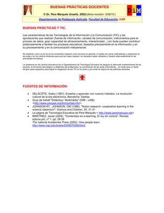 BUENAS PRÁCTICAS DOCENTES
                       © Dr. Pere Marquès Graells, 2002(última revisión: 3/08/10 )
                  Departamento de Pedagogía Aplicada, Facultad de Educación, UAB


BUENAS PRÁCTICAS Y TIC.

Las características de las Tecnologías de la Información y la Comunicación (TIC) y las
aportaciones que realizan (fuente de información, canales de comunicación, instrumentos para el
proceso de datos, gran capacidad de almacenamiento, interactividad...) sin duda pueden contribuir
poderosamente a facilitar los procesos educativos, basados precisamente en la información y en
su procesamiento y en la comunicación interpersonal.

No obstante, como ya se ha se ha comentado respecto a los recursos en general, no basta con poner ordenadores y programas en
las aulas o en los centros docentes para que las cosas mejoren, es necesario saber utilizarlos y hacerlo adecuadamente en las
actividades formativas.

La existencia en los centros educativos de un Departamento de Tecnología Educativa de asegure el adecuado mantenimiento de los
equipos, la formación tecnológica (y didáctica) del profesorado, la coordinación de las aulas informáticas... sin duda será un factor
de gran peso específico para lograr la integración de las TIC en el centro y por ende la mejora de las prácticas docentes.




FUENTES DE INFORMACIÓN

          DELACÔTE, Goéry (1997). Enseñar y aprender con nuevos métodos. La revolución
          cultural de la era electrónica. Barcelona: Gedisa.
          Grup de treball "Didàctica i Multimèdia" (DIM - UAB):
          <http://www.pangea.org/dim/portals.htm>
          JOHNSON RT., JOHNSON, DW (1986). "Action research: cooperative learning in the
          science classroom". Science and Children, 24, 31-31
          La página de Tecnología Educativa de Pere Marquès < http://www.peremarques.net>
          MARTÍNEZ, Javier (2002). "Contenidos en e-learning. El rey sin corona". Revista
          e)duca.pro, nº 1, pp: 28-38
          The national Academies Press (2002). How people learn.
          http://www.nap.edu/books/0309070368/html/
 