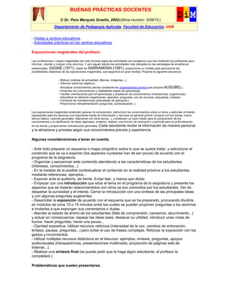 BUENAS PRÁCTICAS DOCENTES
                       © Dr. Pere Marquès Graells, 2002(última revisión: 3/08/10 )
                  Departamento de Pedagogía Aplicada, Facultad de Educación, UAB


- Visitas a centros educativos.
- Actividades prácticas en los centros educativos

Exposiciones magistrales del profesor.

Las conferencias o clases magistrales han sido durante siglos las actividades por excelencia que han realizado los profesores para
informar, orientar y motivar a los alumnos. Y aún siguen siendo las actividades más utilizadas en las estrategias de enseñanza
presenciales. GAGNÉ (1971), citado en SARRAMONA (1991), proporciona un modelo para aprovechar las
posibilidades didácticas de las exposiciones magistrales, que seguimos en gran medida. Propone la siguiente secuencia:

                     - Motivar (noticias de actualidad, dilemas, imágenes...).
                     - Informar sobre los objetivos.
                     - Actualizar conocimientos previos (mediante los organizadores previos que propone AUSUBEL).
                     - Presentar los conocimientos y habilidades objeto de aprendizaje.
                     - Facilitar orientaciones para el aprendizaje y ampliación de conocimientos (indicaciones, sugerencias).
                     - Intensificar la retención (repeticiones, ejemplos, preguntas, uso de recursos, esquemas, síntesis).
                     - Fomentar las transferencias (actividades de aplicación).
                     - Proporcionar retroalimentación (preguntas, autoevaluación..)

Las exposiciones magistrales pretenden generar la comprensión, estructurar los conocimientos sobre un tema y estimular el interés,
representan para los alumnos una importante fuente de información y recursos en general (primer contacto con los temas, marco
teórico básico, visiones generales, relaciones con otros temas...), constituyen un buen medio para la comprensión de los
conocimientos y la clarificación de ideas (ejemplos, síntesis), realizan una función de motivación y estímulo para la profundización
en los temas y proporcionan orientaciones generales. Cada estudiante recibe la información de manera personal
y la almacena y procesa según sus conocimientos previos y experiencia.

Algunas consideraciones a tener en cuenta.

- Ante todo preparar un esquema o mapa congnitivo sobre lo que se quiere tratar, y estructurar el
contenido que se va a exponer (los aspectos nucleares han de ser pocos) de acuerdo con el
programa de la asignatura.
- Organizar y secuenciar este contenido atendiendo a las características de los estudiantes
(intereses, conocimientos...)
- En la medida de lo posible contextualizar el contenido en la realidad próxima a los estudiantes
mediante referencias, ejemplos...
- Exponer ante el auditorio, de frente. Evitar leer, y menos aún dictar.
- Empezar con una introducción que sitúe el tema en el programa de la asignatura y presente los
aspectos que se tratarán relacionándolos con otros ya son conocidos por los estudiantes. Ver de
despertar la curiosidad y el interés. Cerrar la introducción con una síntesis de las principales ideas
y con algunas preguntas sugerentes.
- Desarrollar la exposición de acuerdo con el esquema que se ha preparado, procurando dividirla
en módulos de unos 10 o 15 minutos entre los cuales se pueden proponer preguntas a los alumnos
e invitarles a que expongan sus comentarios o dudas.
- Atender al estado de ánimo de los estudiantes (falta de comprensión, cansancio, aburrimiento...)
y actuar en consecuencia: repasar las ideas base, destacar su utilidad, introducir unas notas de
humor, hacer preguntas, hacer una pausa...
- Claridad expositiva. Utilizar recursos retóricos (intensidad de la voz, cambios de entonación,
énfasis, pausas, preguntas...) pero evitar el uso de frases complejas. Reforzar la exposición con los
gestos y movimientos.
- Utilizar múltiples recursos didácticos en el discurso: ejemplos, síntesis, preguntas, apoyos
audiovisuales (transparencias, presentaciones multimedia, proyección de páginas web de
Internet...).
- Realizar una síntesis final (se puede pedir que la haga algún estudiante; el porfesor la
completará )

Problemáticas que suelen presentarse.
 