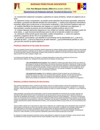 BUENAS PRÁCTICAS DOCENTES
                       © Dr. Pere Marquès Graells, 2002(última revisión: 3/08/10 )
                  Departamento de Pedagogía Aplicada, Facultad de Educación, UAB


- id. comprensión (relacionar conceptos y aplicarlos en casos similares): señala los adjetivos de un
texto
- id. aplicación (mayor comprensión, se pueden poner ejemplos de principios generales, relacionar
conceptos y procesos de distintos ámbitos de conocimiento...): explica qué programas informáticos
necesitas utilizar para confeccionar un documento multimedia, y que funciones realizará cada uno.
- id. análisis (identificar los elementos que integran un conjunto, evidenciar sus relaciones...):
documéntate y analiza la posición de los principales partidos políticos ante la LOU
- id. síntesis (agrupar elementos dispersos en una unidad con sentido, elaborar hipótesis a partir de
unos datos...): ¿qué funciones beneficiosas para la vida en el planeta cumplen las nubes?
- id. valoración crítica (emitir juicios razonados, análisi comparativos...): valora los aspectos
positivos y negativos de las TIC en la sociedad actual
- id. socráticas, provocativas, que desafíen el conocimiento de los estudiantes (p.e: ¿cuál es la
finalidad de esto?, ¿cuál es la estructura de este material?, ¿qué problemáticas plantea su uso?,
¿de qué otra manera se podría elaborar?...

Prácticas colectivas en las aulas de recursos.

Para una completa formación de los estudiantes resulta fundamental que realicen trabajos prácticos dirigidos al dominio instrumental
de los distintos aparatos y materiales que se utilizan en el ámbito educativo, adquiriendo además experiencia sobre cómo aplicarlos
de manera adecuada y eficaz en situaciones concretas. Estas prácticas se realizarán en las aulas de recursos (aulas informáticas,
salas de edición de vídeo -analógico y digital-, etc)

Las limitaciones derivadas del aforo y de equipos y materiales disponibles en estas aulas condicionan la forma de su
aprovechamiento didáctico. Así, distinguimos dos tipos básicos de utilización de estas aulas:

                     - Uso individualizado de los equipos. Esta modalidad se utilizará para tratar algunos temas que implican el
                     aprendizaje del manejo de determinados instrumentos (programas informáticos, sistemas de montaje de vídeo)
                     que tenemos concentrados en estos espacios. En este caso puede realizarse un aprendizaje guiado mediante
                     una serie de explicaciones generales y posterior asesoramiento individualizado durante la realización de los
                     ejercicios de apoyo. La mejor ratio alumno/ordenador es 2, que permite compaginar una amplia utilización
                     individual de los equipos con un aprendizaje cooperativo.

                     - Uso grupal de los equipos. Esta modalidad se aplicará al tratar los temas que, aún teniendo una
                     componente práctica que exige el uso de determinados aparatos, permiten una ratio alumno/ordenador
                     superior. Por ejemplo en el caso de la evaluación de programas multimedia o en la realización de
                     determinados trabajos de localización de información a través de Internet que se realizan en la asignatura .


Debates y análisis colectivos de documentos.

Para potenciar participación activa y creadora de los alumnos, tanto en la vertiente práctica y técnica de la asignatura como en la
reflexión y discusión teórica, los debates y los análisis colectivos de documentos (artículos de revistas, noticias de TV, multimedia
educativo, vídeos documentales sobre el desarrollo de sesiones de clase con soporte tecnológico...) constituyen un buen método de
trabajo.

Estas actividades, que pueden estar programadas o surgir de manera espontánea en el transcurso de una clase, suponen una
actividad de alto interés formativo para los estudiantes ya que las discusiones en grupo que promueven además de facilitar el
desarrollo de habilidades de expresión y comunicación social (hábitos de escucha, actitud dialogante...), favorecen el pensamiento
crítico y la comprensión de los conceptos al exigir una justificación pública de las propias formulaciones que requiere un importante
esfuerzo de organización del pensamiento, concreción y matización. por otra parte, la posibilidad de un feed-back inmediato permite
corregir oportunamente posibles interpretaciones erróneas, y las conclusiones finales en grupo suelen ser muy enriquecedoras para
todos.

Tanto el análisis colectivo de un documento en clase como la realización de un debate exige que los estudiantes hayan actualizado
determinados conocimientos, se hayan documentado (lectura crítica de unos textos, visualización de materiales audiovisuales...).
Para estimularles en este sentido, la preparación por parte del profesor de algunas preguntas (cuya respuesta exija esta
documentación previa) que intercalará durante la sesión puede ser un buen sistema. En el caso de los debates, la presentación
inicial de un vídeo motivador y el uso de guiones orientadores proporcionará buenas pautas para la discusión.

No obstante, las clases demasiado numerosas muchas veces dificultan la realización de estas actividades, aunque siempre queda
la posibilidad de dividir el grupo mediante técnicas de tipo Philips66 y luego hacer una puesta en común.
 